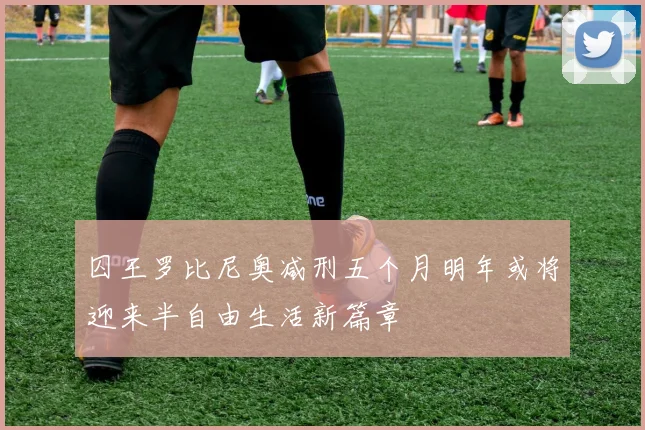 囚王罗比尼奥减刑五个月明年或将迎来半自由生活新篇章