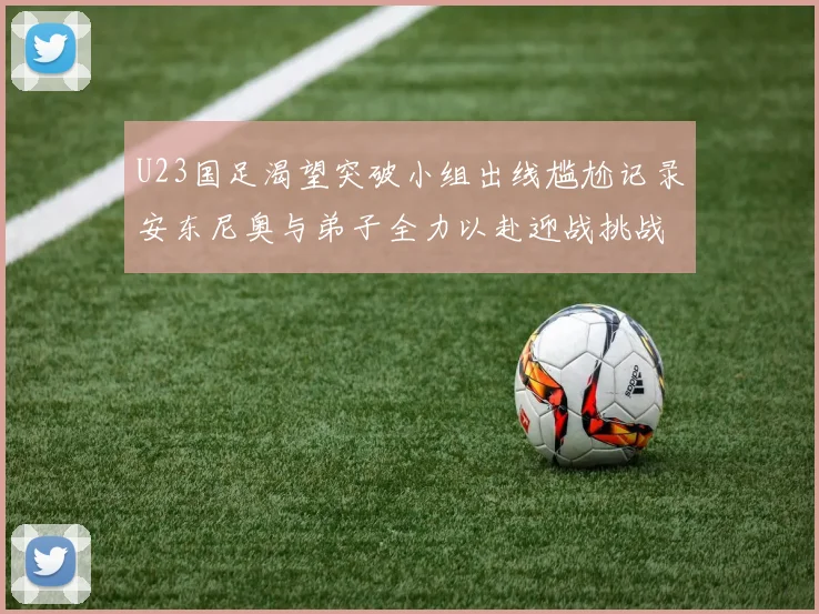 U23国足渴望突破小组出线尴尬记录安东尼奥与弟子全力以赴迎战挑战