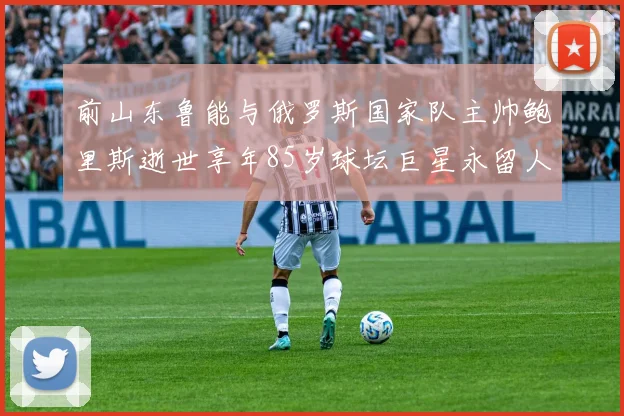 前山东鲁能与俄罗斯国家队主帅鲍里斯逝世享年85岁球坛巨星永留人间