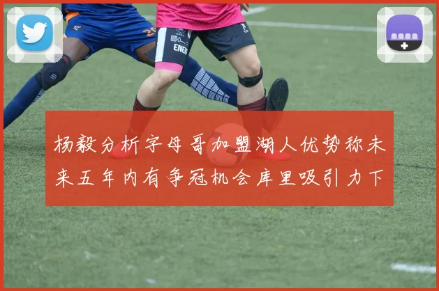 杨毅分析字母哥加盟湖人优势称未来五年内有争冠机会库里吸引力下降
