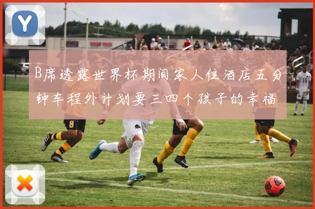 B席透露世界杯期间家人住酒店五分钟车程外计划要三四个孩子的幸福生活