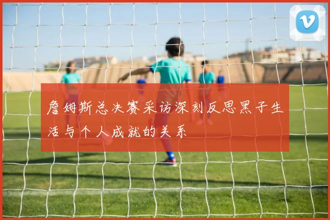 詹姆斯总决赛采访深刻反思黑子生活与个人成就的关系