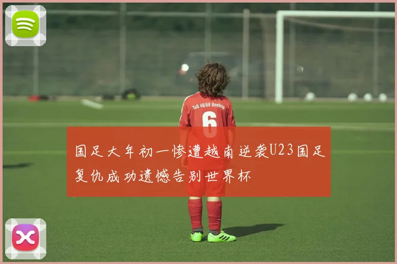 国足大年初一惨遭越南逆袭U23国足复仇成功遗憾告别世界杯