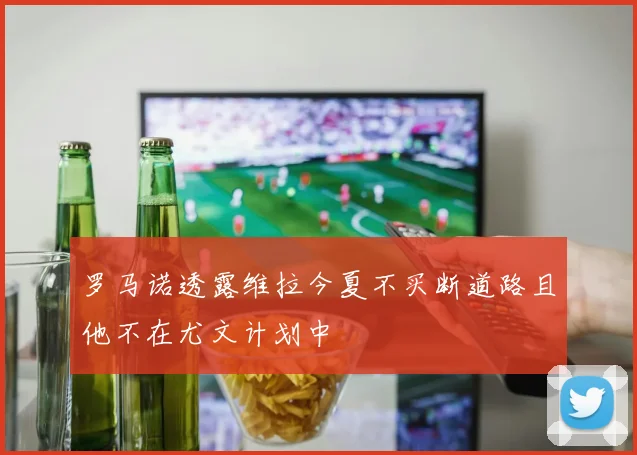 罗马诺透露维拉今夏不买断道路且他不在尤文计划中