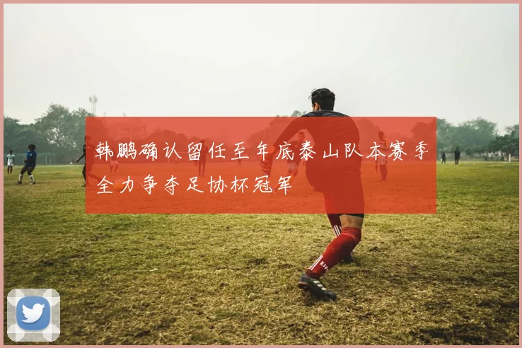 韩鹏确认留任至年底泰山队本赛季全力争夺足协杯冠军