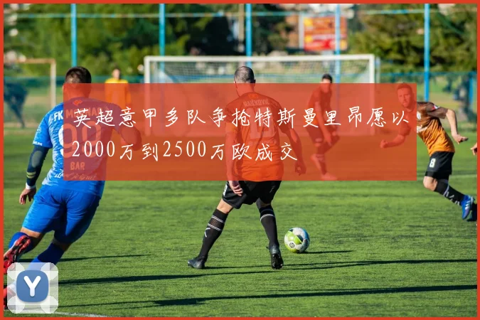 英超意甲多队争抢特斯曼里昂愿以2000万到2500万欧成交