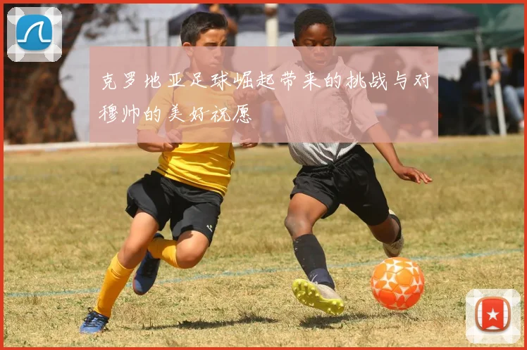 克罗地亚足球崛起带来的挑战与对穆帅的美好祝愿