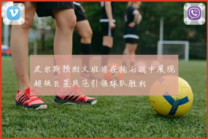 皮尔斯预测文班将在抢七战中展现超级巨星风范引领球队胜利
