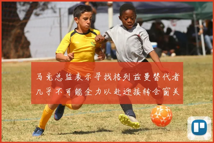 马竞总监表示寻找格列兹曼替代者几乎不可能全力以赴迎接转会窗关闭