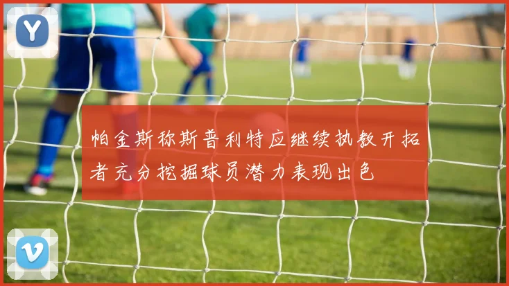 帕金斯称斯普利特应继续执教开拓者充分挖掘球员潜力表现出色