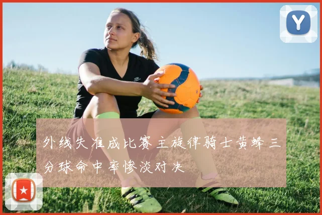 外线失准成比赛主旋律骑士黄蜂三分球命中率惨淡对决