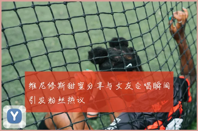 维尼修斯甜蜜分享与女友合唱瞬间引发粉丝热议