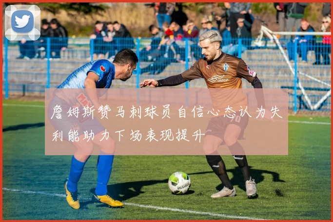 詹姆斯赞马刺球员自信心态认为失利能助力下场表现提升