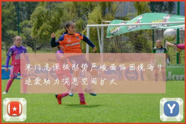 津门虎保级形势严峻面临困境海牛逆袭助力喘息空间扩大