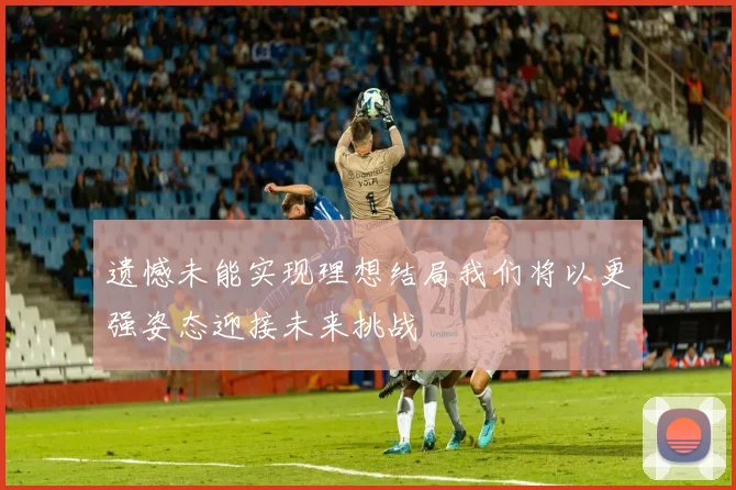 遗憾未能实现理想结局我们将以更强姿态迎接未来挑战
