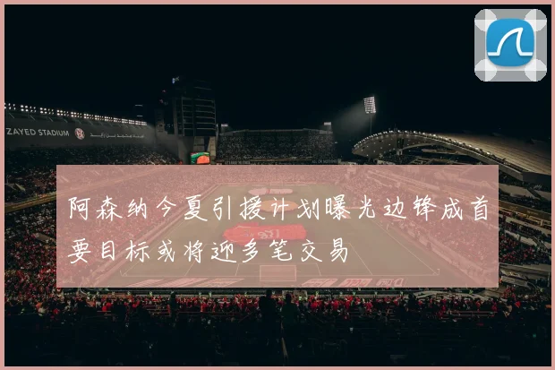 阿森纳今夏引援计划曝光边锋成首要目标或将迎多笔交易