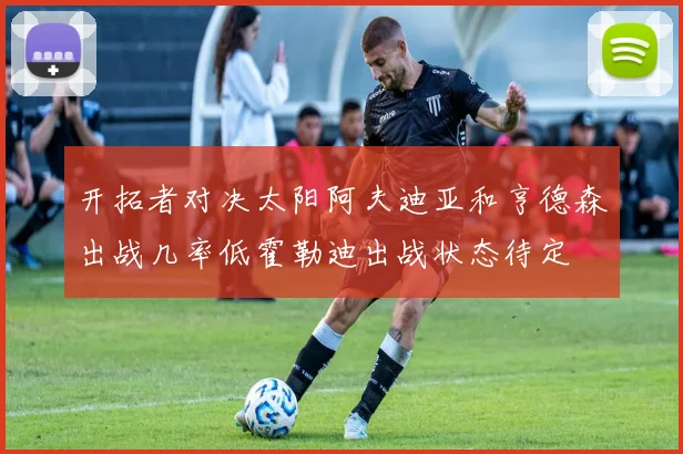开拓者对决太阳阿夫迪亚和亨德森出战几率低霍勒迪出战状态待定