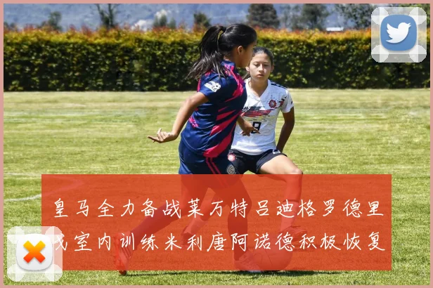 皇马全力备战莱万特吕迪格罗德里戈室内训练米利唐阿诺德积极恢复状态