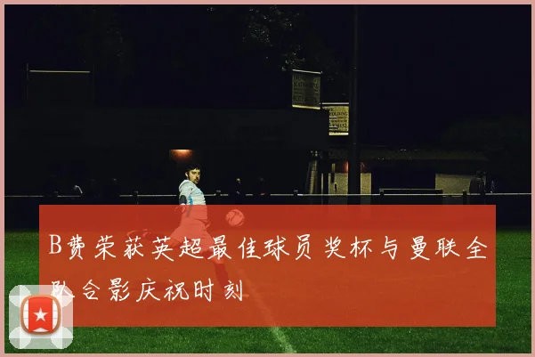 B费荣获英超最佳球员奖杯与曼联全队合影庆祝时刻