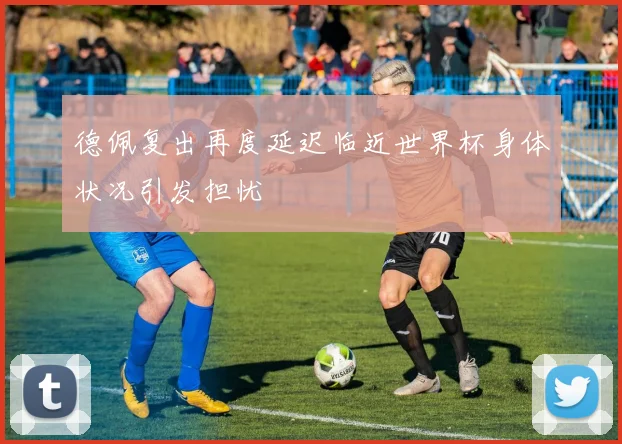 德佩复出再度延迟临近世界杯身体状况引发担忧