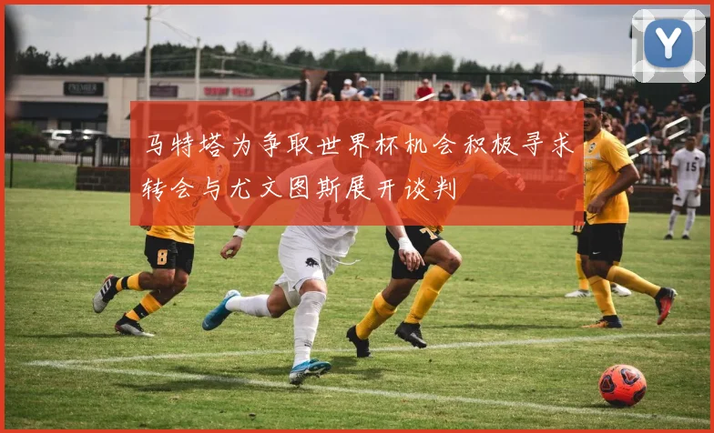 马特塔为争取世界杯机会积极寻求转会与尤文图斯展开谈判