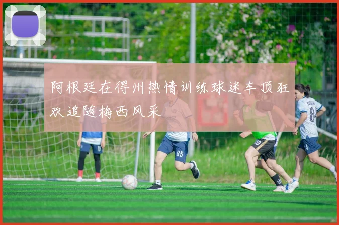 阿根廷在得州热情训练球迷车顶狂欢追随梅西风采